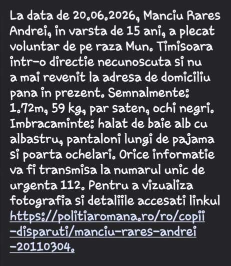 image - Sursa de Vest Romanian missing-person notice: On 20.06.2026 Manciu Rareș Andrei, 15, left Timisoara in an unknown direction. Height 1.72 m, 59 kg, brown hair, black eyes. Clothing: white/blue bathrobe, long pajama pants, wearing glasses. Any information to 112; link for details: https://politiaromana.ro/ro/copii-disparuti/manciu-rares-andrei-20110304.